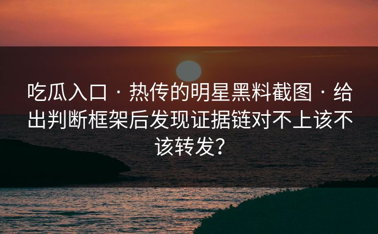 吃瓜入口 · 热传的明星黑料截图 · 给出判断框架后发现证据链对不上该不该转发？