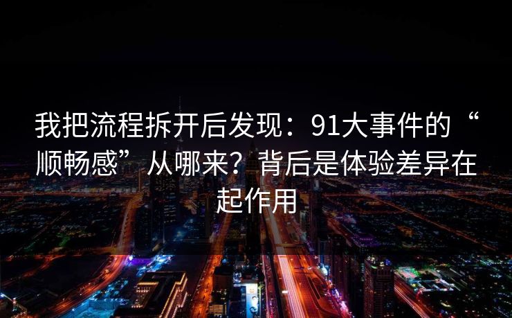 我把流程拆开后发现：91大事件的“顺畅感”从哪来？背后是体验差异在起作用