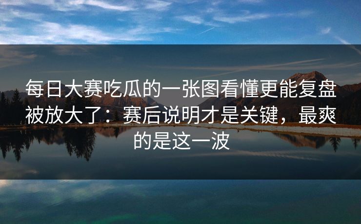 每日大赛吃瓜的一张图看懂更能复盘被放大了：赛后说明才是关键，最爽的是这一波