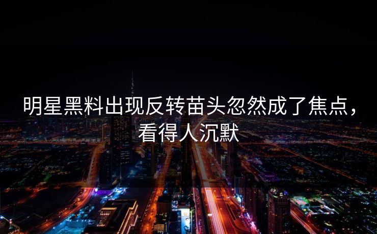 明星黑料出现反转苗头忽然成了焦点，看得人沉默