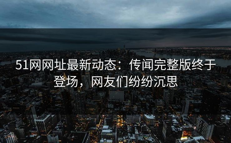 51网网址最新动态：传闻完整版终于登场，网友们纷纷沉思