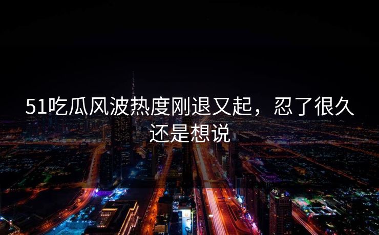 51吃瓜风波热度刚退又起，忍了很久还是想说