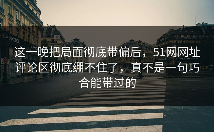 这一晚把局面彻底带偏后，51网网址评论区彻底绷不住了，真不是一句巧合能带过的