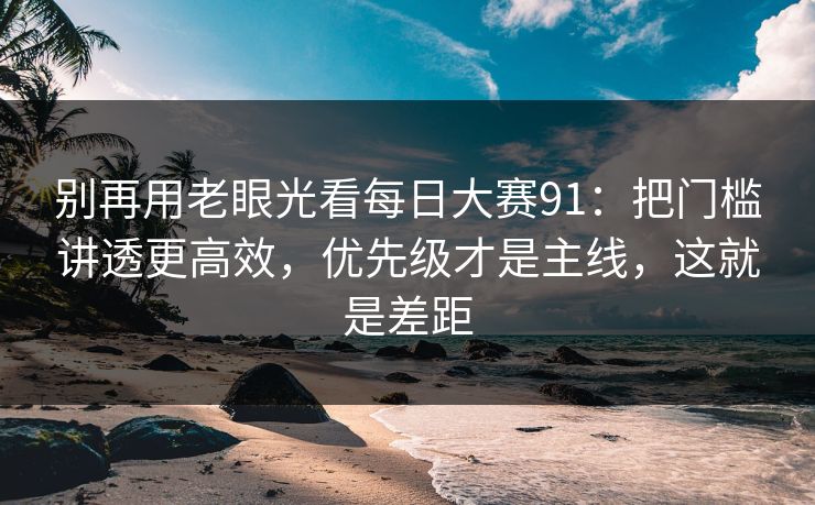 别再用老眼光看每日大赛91：把门槛讲透更高效，优先级才是主线，这就是差距