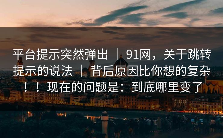 平台提示突然弹出 ｜ 91网，关于跳转提示的说法 ｜ 背后原因比你想的复杂！！现在的问题是：到底哪里变了