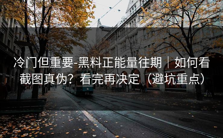 冷门但重要-黑料正能量往期｜如何看截图真伪？看完再决定（避坑重点）