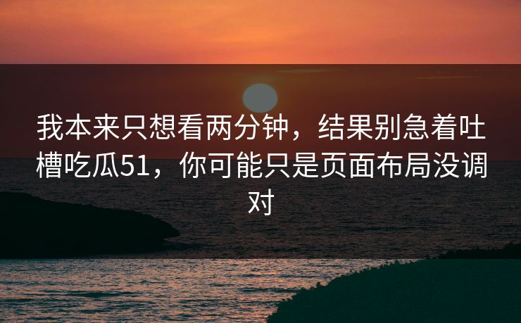 我本来只想看两分钟，结果别急着吐槽吃瓜51，你可能只是页面布局没调对