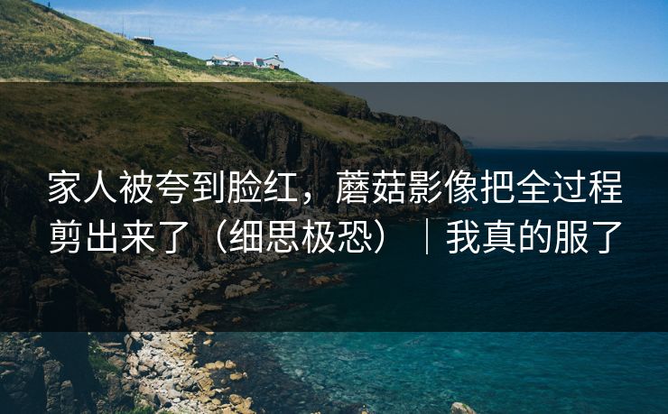 家人被夸到脸红，蘑菇影像把全过程剪出来了（细思极恐）｜我真的服了