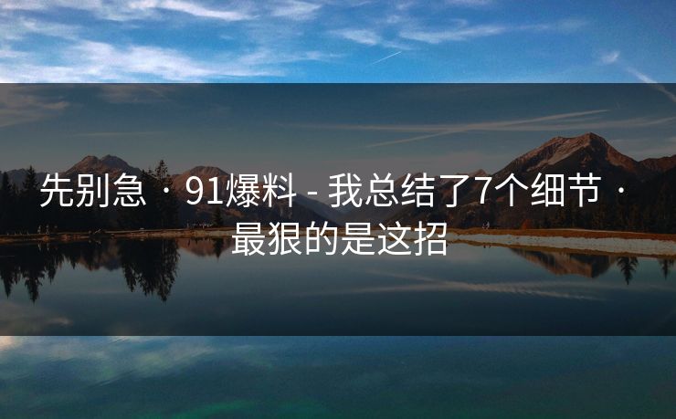 先别急 · 91爆料 - 我总结了7个细节 · 最狠的是这招