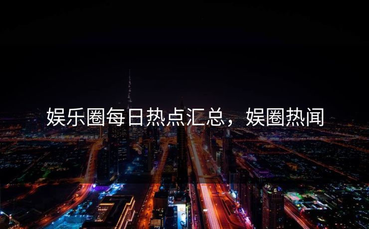 娱乐圈每日热点汇总，娱圈热闻