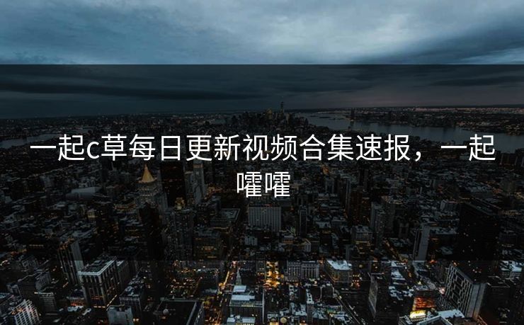 一起c草每日更新视频合集速报,一起嚯嚯 一起c草每日更新视频合集速报,一起嚯嚯