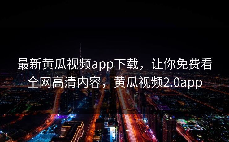最新黄瓜视频app下载，让你免费看全网高清内容，黄瓜视频2.0app