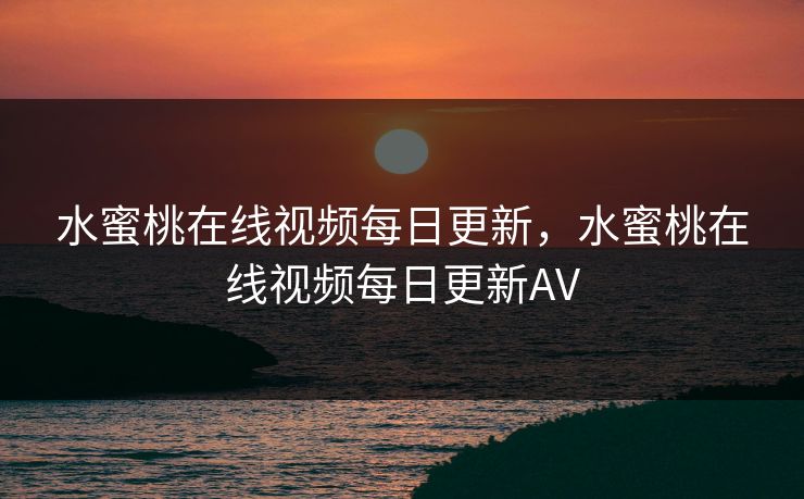 水蜜桃在线视频每日更新，水蜜桃在线视频每日更新AV