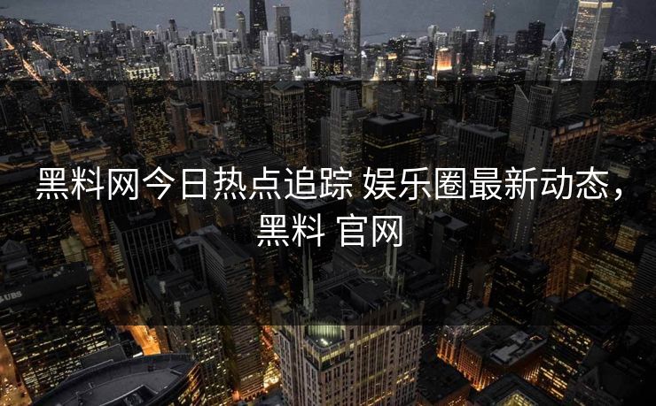 黑料网今日热点追踪 娱乐圈最新动态，黑料 官网
