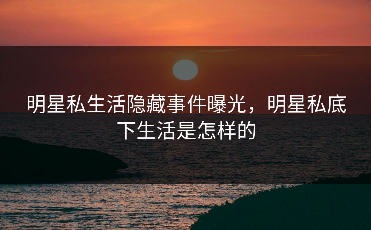 明星私生活隐藏事件曝光，明星私底下生活是怎样的