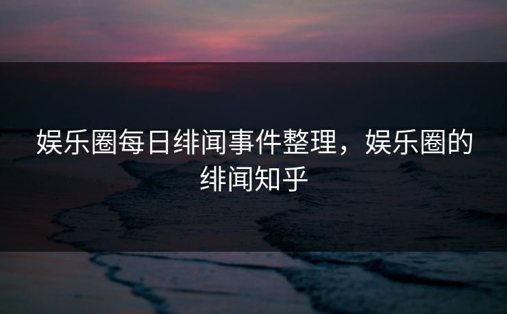 娱乐圈每日绯闻事件整理，娱乐圈的绯闻知乎