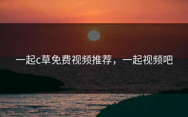 一起c草免费视频推荐，一起视频吧