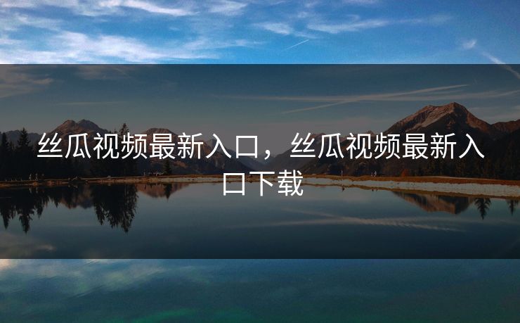丝瓜视频最新入口，丝瓜视频最新入口下载