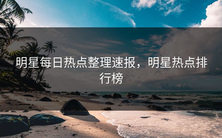 明星每日热点整理速报，明星热点排行榜