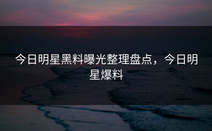 今日明星黑料曝光整理盘点，今日明星爆料