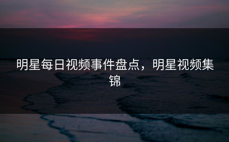 明星每日视频事件盘点,明星视频集锦 明星每日视频事件盘点,明星视频集锦