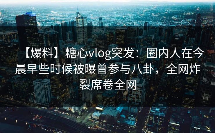 【爆料】糖心vlog突发：圈内人在今晨早些时候被曝曾参与八卦，全网炸裂席卷全网