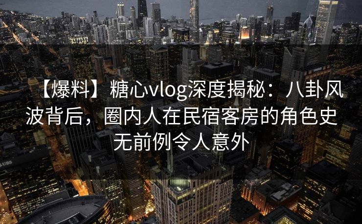 【爆料】糖心vlog深度揭秘:八卦风波背后,圈内人在民宿客房的角色史无前例令人意外 【爆料】糖心vlog深度揭秘:八卦风波背后,圈内人在民宿客房的角色史无前例令人意外