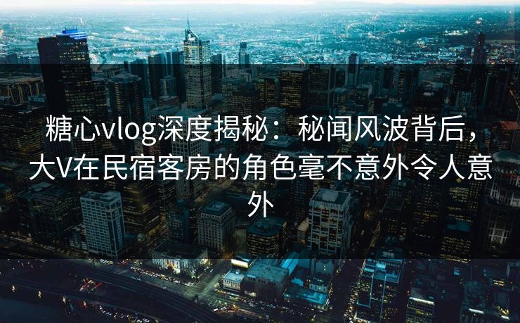 糖心vlog深度揭秘:秘闻风波背后,大V在民宿客房的角色毫不意外令人意外 糖心vlog深度揭秘:秘闻风波背后,大V在民宿客房的角色毫不意外令人意外