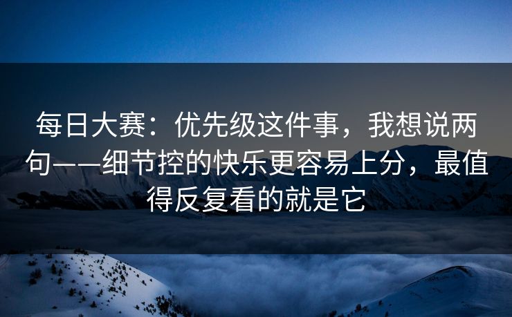 每日大赛：优先级这件事，我想说两句——细节控的快乐更容易上分，最值得反复看的就是它