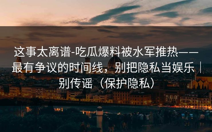 这事太离谱-吃瓜爆料被水军推热——最有争议的时间线,别把隐私当娱乐|别传谣(保护隐私) 这事太离谱-吃瓜爆料被水军推热——最有争议的时间线,别把隐私当娱乐|别传谣(保护隐私)