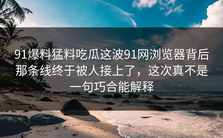 91爆料猛料吃瓜这波91网浏览器背后那条线终于被人接上了，这次真不是一句巧合能解释