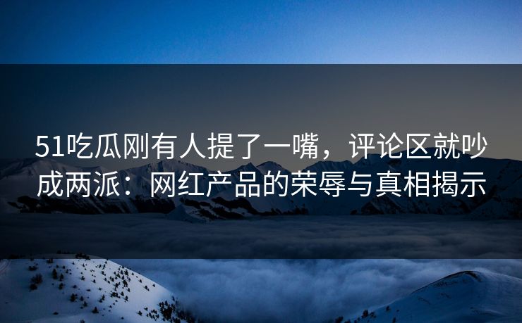51吃瓜刚有人提了一嘴，评论区就吵成两派：网红产品的荣辱与真相揭示