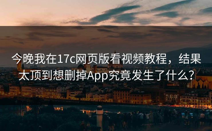 今晚我在17c网页版看视频教程，结果太顶到想删掉App究竟发生了什么？