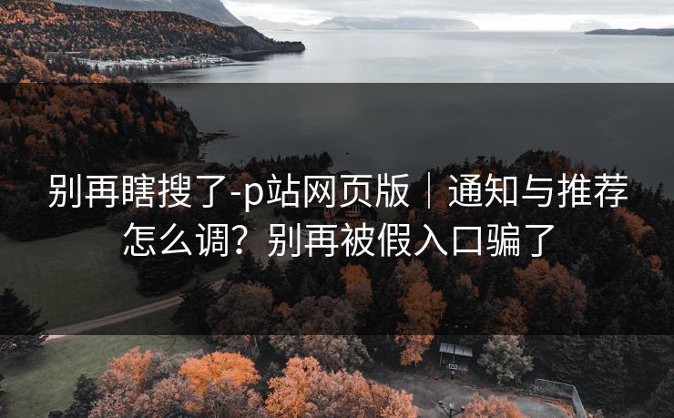 别再瞎搜了-p站网页版|通知与推荐怎么调?别再被假入口骗了 别再瞎搜了-p站网页版|通知与推荐怎么调?别再被假入口骗了