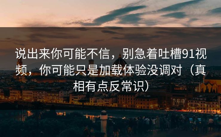 说出来你可能不信,别急着吐槽91视频,你可能只是加载体验没调对(真相有点反常识) 说出来你可能不信,别急着吐槽91视频,你可能只是加载体验没调对(真相有点反常识)