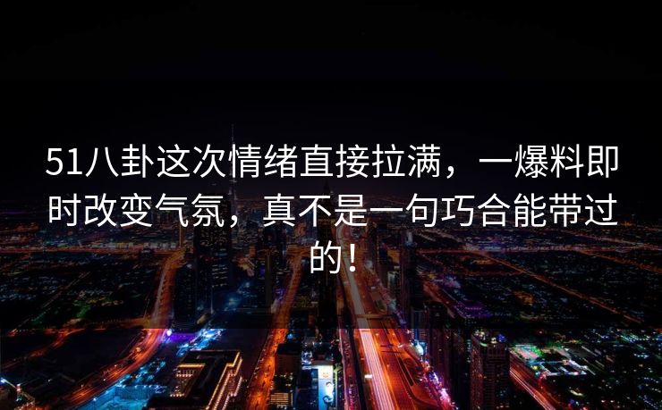 51八卦这次情绪直接拉满,一爆料即时改变气氛,真不是一句巧合能带过的! 51八卦这次情绪直接拉满,一爆料即时改变气氛,真不是一句巧合能带过的!