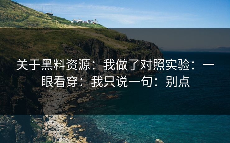 关于黑料资源:我做了对照实验:一眼看穿:我只说一句:别点 关于黑料资源:我做了对照实验:一眼看穿:我只说一句:别点